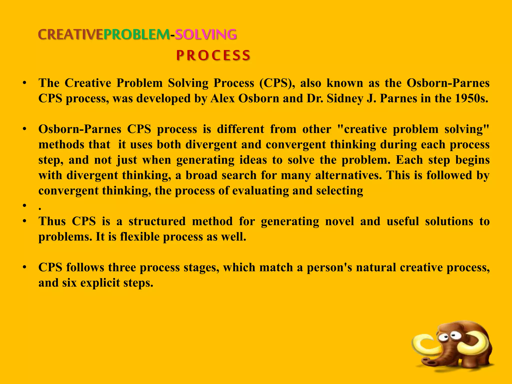 CREATIVEPROBLEM-SOLVING
PROCESS
• The Creative Problem Solving Process (CPS), also known as the Osborn-Parnes
CPS process, was developed by Alex Osborn and Dr. Sidney J. Parnes in the 1950s.
• Osborn-Parnes CPS process is different from other "creative problem solving"
methods that it uses both divergent and convergent thinking during each process
step, and not just when generating ideas to solve the problem. Each step begins
with divergent thinking, a broad search for many alternatives. This is followed by
convergent thinking, the process of evaluating and selecting
• .
• Thus CPS is a structured method for generating novel and useful solutions to
problems. It is flexible process as well.
• CPS follows three process stages, which match a person's natural creative process,
and six explicit steps.
 