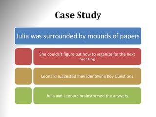 Case Study
Julia was surrounded by mounds of papers
She couldn’t figure out how to organize for the next
meeting
Leonard suggested they identifying Key Questions
Julia and Leonard brainstormed the answers
 