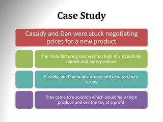 Case Study
Cassidy and Dan were stuck negotiating
prices for a new product
The manufacturing cost was too high to successfully
market and mass produce
Cassidy and Dan brainstormed and restated their
issues
They came to a solution which would help them
produce and sell the toy at a profit
 