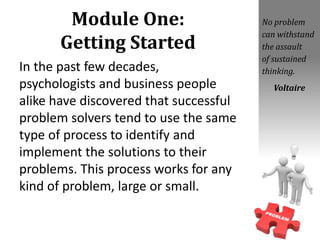 Module One:
Getting Started
In the past few decades,
psychologists and business people
alike have discovered that successful
problem solvers tend to use the same
type of process to identify and
implement the solutions to their
problems. This process works for any
kind of problem, large or small.
No problem
can withstand
the assault
of sustained
thinking.
Voltaire
 