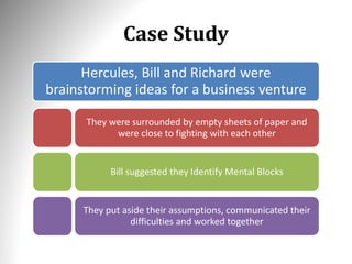 Case Study
Hercules, Bill and Richard were
brainstorming ideas for a business venture
They were surrounded by empty sheets of paper and
were close to fighting with each other
Bill suggested they Identify Mental Blocks
They put aside their assumptions, communicated their
difficulties and worked together
 
