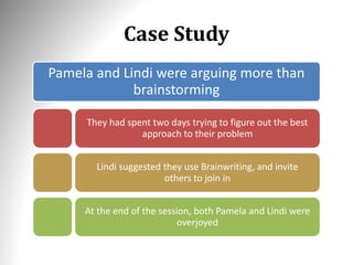 Case Study
Pamela and Lindi were arguing more than
brainstorming
They had spent two days trying to figure out the best
approach to their problem
Lindi suggested they use Brainwriting, and invite
others to join in
At the end of the session, both Pamela and Lindi were
overjoyed
 