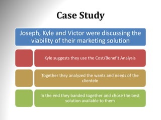 Case Study
Joseph, Kyle and Victor were discussing the
viability of their marketing solution
Kyle suggests they use the Cost/Benefit Analysis
Together they analyzed the wants and needs of the
clientele
In the end they banded together and chose the best
solution available to them
 