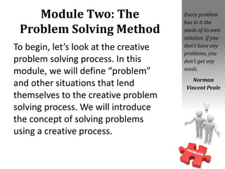Module Two: The
Problem Solving Method
To begin, let’s look at the creative
problem solving process. In this
module, we will define “problem”
and other situations that lend
themselves to the creative problem
solving process. We will introduce
the concept of solving problems
using a creative process.
Every problem
has in it the
seeds of its own
solution. If you
don’t have any
problems, you
don’t get any
seeds.
Norman
Vincent Peale
 