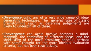 •Divergence using any of a very wide range of idea-
generating techniques. The general rules of Classic
Brainstorming (such as deferring judgement) are
likely to underpin all of these.
•Convergence can again involve hotspots o mind-
mapping, the combining of different ideas, and the
shortlisting of the most promising handful, perhaps
with some thought for the more obvious evaluation
criteria, but not over-restrictively.
 