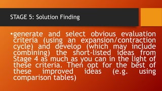 STAGE 5: Solution Finding
•generate and select obvious evaluation
criteria (using an expansion/contraction
cycle) and develop (which may include
combining) the short-listed ideas from
Stage 4 as much as you can in the light of
these criteria. Then opt for the best of
these improved ideas (e.g. using
comparison tables)
 