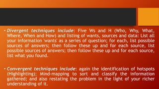 • Divergent techniques include: Five Ws and H (Who, Why, What,
Where, When and How) and listing of wants, sources and data: List all
your information 'wants' as a series of question; for each, list possible
sources of answers; then follow these up and for each source, list
possible sources of answers; then follow these up and for each source,
list what you found.
• Convergent techniques include: again the identification of hotspots
(Highlighting); Mind-mapping to sort and classify the information
gathered; and also restating the problem in the light of your richer
understanding of it.
 