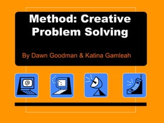 Method: Creative
Problem Solving
By Dawn Goodman & Katina Gamleah
 