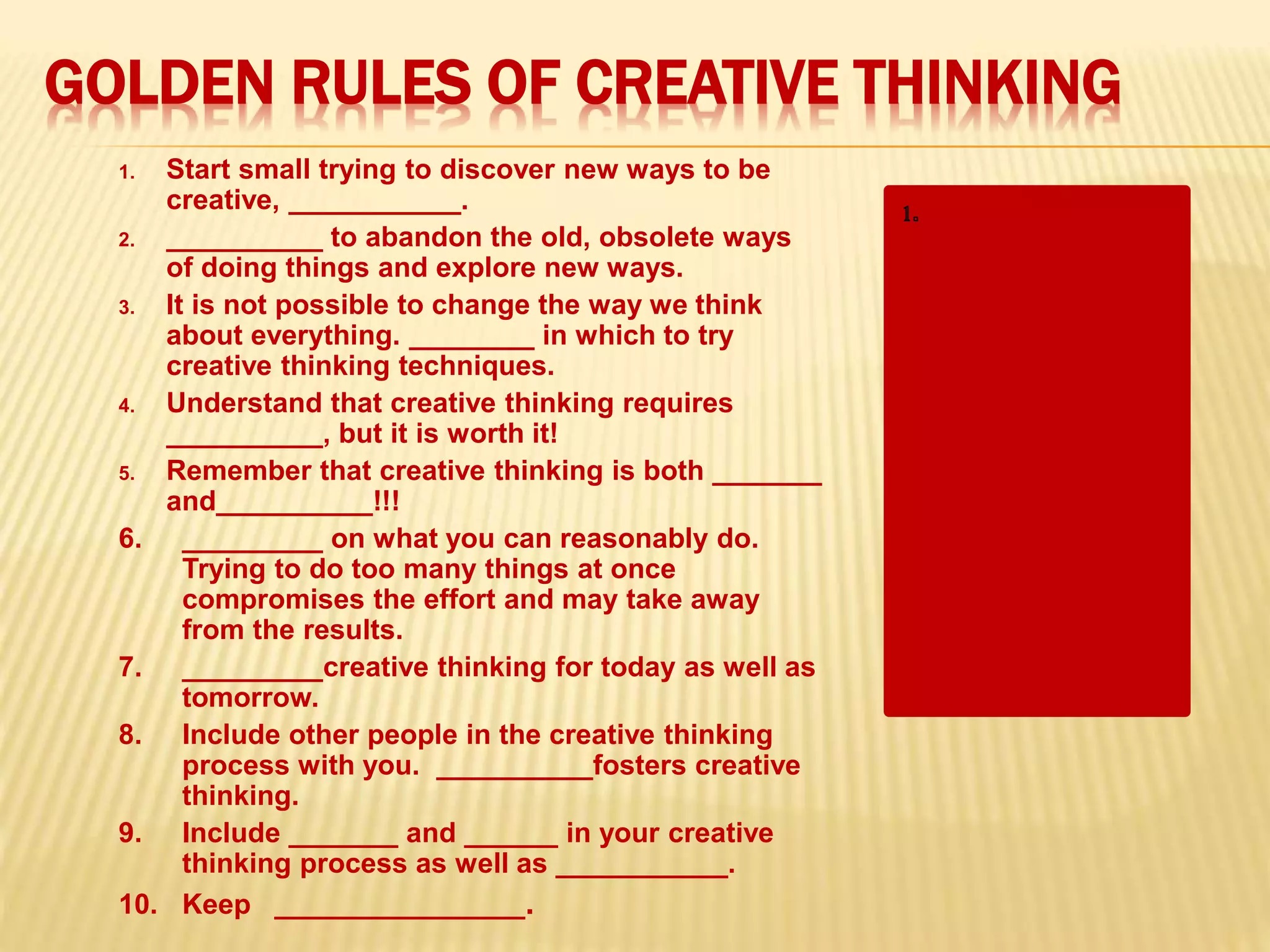 GOLDEN RULES OF CREATIVE THINKING
1. Start small trying to discover new ways to be
creative, ___________.
2. __________ to abandon the old, obsolete ways
of doing things and explore new ways.
3. It is not possible to change the way we think
about everything. ________ in which to try
creative thinking techniques.
4. Understand that creative thinking requires
__________, but it is worth it!
5. Remember that creative thinking is both _______
and__________!!!
6. _________ on what you can reasonably do.
Trying to do too many things at once
compromises the effort and may take away
from the results.
7. _________creative thinking for today as well as
tomorrow.
8. Include other people in the creative thinking
process with you. __________fosters creative
thinking.
9. Include _______ and ______ in your creative
thinking process as well as ___________.
10. Keep ________________.
“but start.”
2. “Give yourself
permission”
3. “Target specific
areas”
4. “time”
“hard work” and
“fun!!!”
6. “Focus”
7. “Practice”
8. “Collaboration”
“new and different”
“innovating”
 