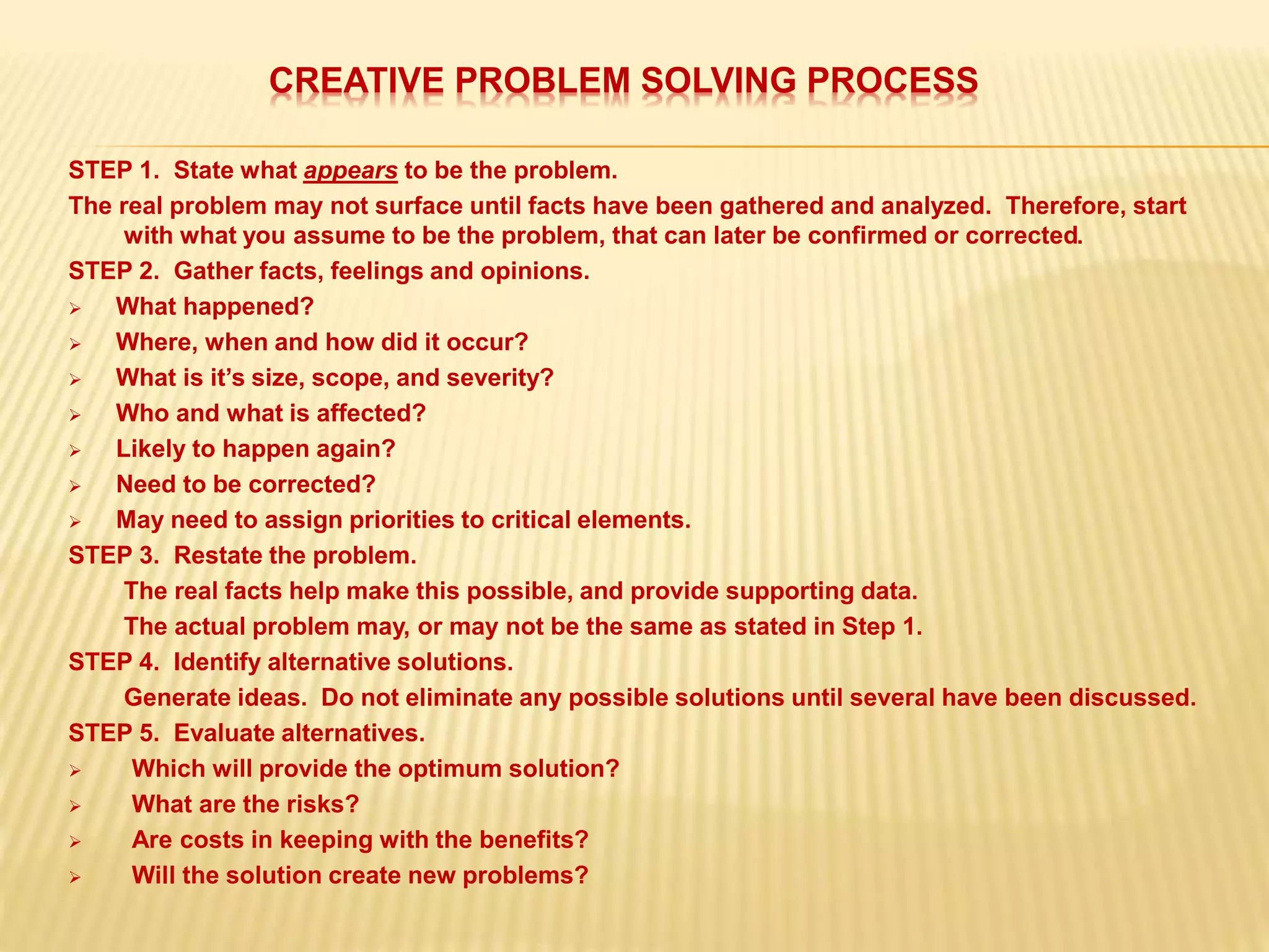 CREATIVE PROBLEM SOLVING PROCESS
STEP 1. State what appears to be the problem.
The real problem may not surface until facts have been gathered and analyzed. Therefore, start
with what you assume to be the problem, that can later be confirmed or corrected.
STEP 2. Gather facts, feelings and opinions.
 What happened?
 Where, when and how did it occur?
 What is it’s size, scope, and severity?
 Who and what is affected?
 Likely to happen again?
 Need to be corrected?
 May need to assign priorities to critical elements.
STEP 3. Restate the problem.
The real facts help make this possible, and provide supporting data.
The actual problem may, or may not be the same as stated in Step 1.
STEP 4. Identify alternative solutions.
Generate ideas. Do not eliminate any possible solutions until several have been discussed.
STEP 5. Evaluate alternatives.
 Which will provide the optimum solution?
 What are the risks?
 Are costs in keeping with the benefits?
 Will the solution create new problems?
 