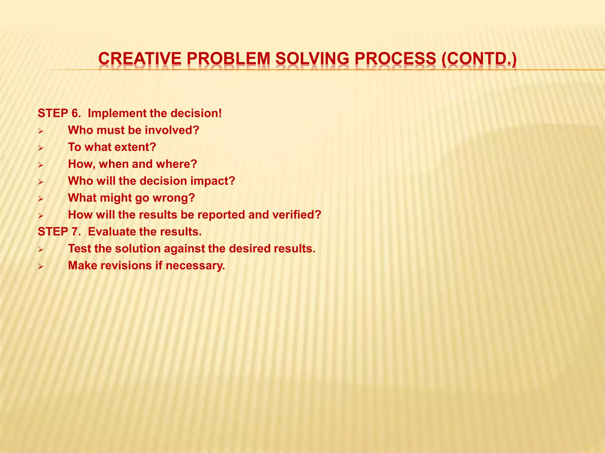 CREATIVE PROBLEM SOLVING PROCESS (CONTD.)
STEP 6. Implement the decision!
 Who must be involved?
 To what extent?
 How, when and where?
 Who will the decision impact?
 What might go wrong?
 How will the results be reported and verified?
STEP 7. Evaluate the results.
 Test the solution against the desired results.
 Make revisions if necessary.
 