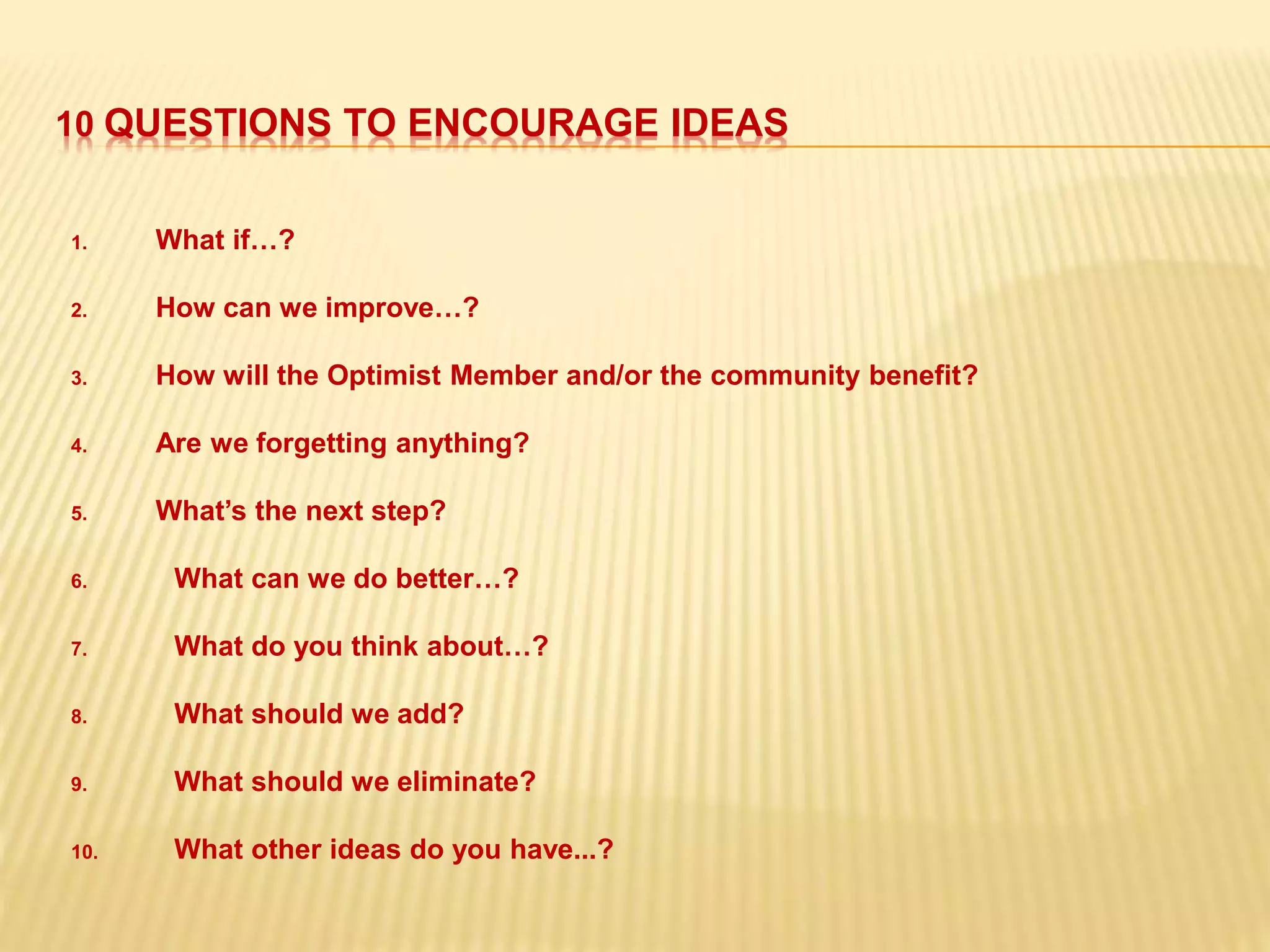10 QUESTIONS TO ENCOURAGE IDEAS
1. What if…?
2. How can we improve…?
3. How will the Optimist Member and/or the community benefit?
4. Are we forgetting anything?
5. What’s the next step?
6. What can we do better…?
7. What do you think about…?
8. What should we add?
9. What should we eliminate?
10. What other ideas do you have...?
 