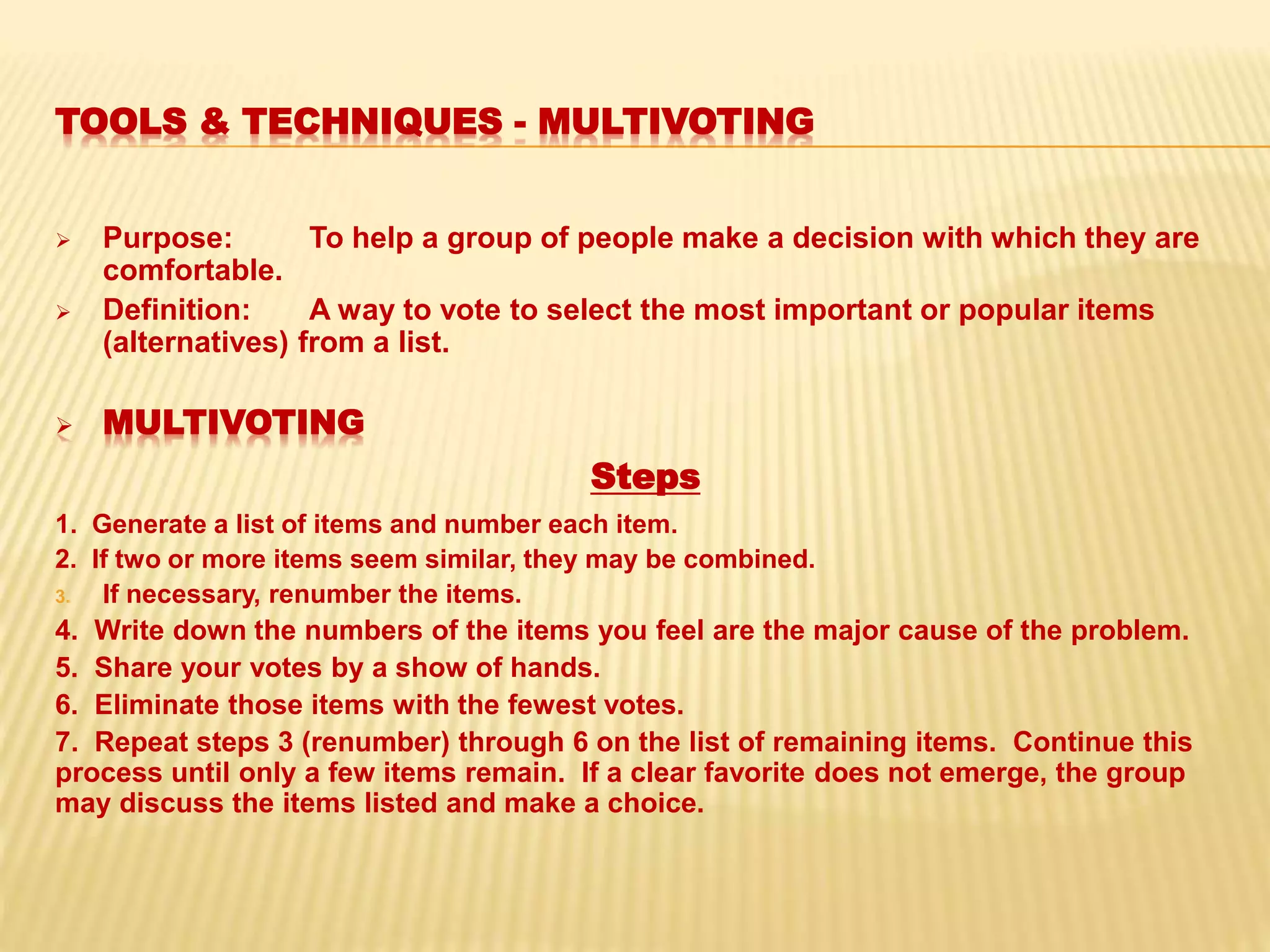TOOLS & TECHNIQUES - MULTIVOTING
 Purpose: To help a group of people make a decision with which they are
comfortable.
 Definition: A way to vote to select the most important or popular items
(alternatives) from a list.
 MULTIVOTING
Steps
1. Generate a list of items and number each item.
2. If two or more items seem similar, they may be combined.
3. If necessary, renumber the items.
4. Write down the numbers of the items you feel are the major cause of the problem.
5. Share your votes by a show of hands.
6. Eliminate those items with the fewest votes.
7. Repeat steps 3 (renumber) through 6 on the list of remaining items. Continue this
process until only a few items remain. If a clear favorite does not emerge, the group
may discuss the items listed and make a choice.
 