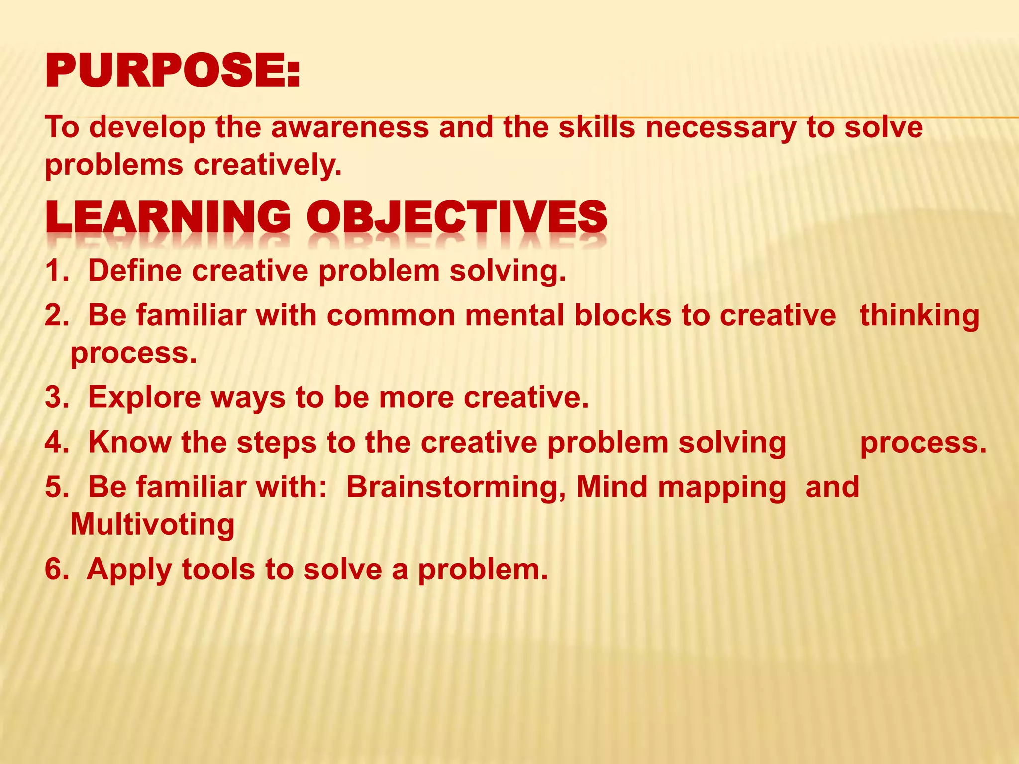 PURPOSE:
To develop the awareness and the skills necessary to solve
problems creatively.
LEARNING OBJECTIVES
1. Define creative problem solving.
2. Be familiar with common mental blocks to creative thinking
process.
3. Explore ways to be more creative.
4. Know the steps to the creative problem solving process.
5. Be familiar with: Brainstorming, Mind mapping and
Multivoting
6. Apply tools to solve a problem.
 