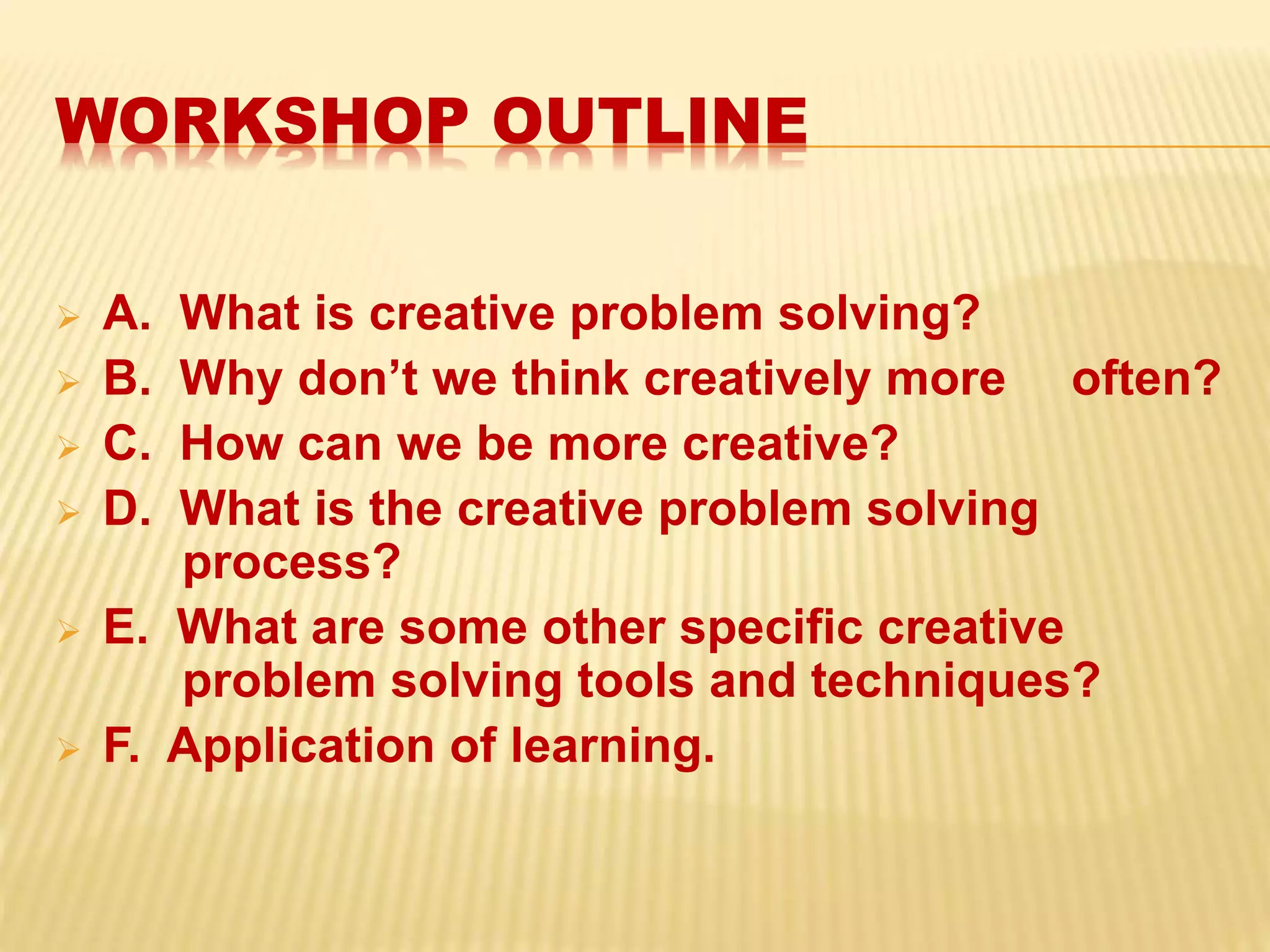 WORKSHOP OUTLINE
 A. What is creative problem solving?
 B. Why don’t we think creatively more often?
 C. How can we be more creative?
 D. What is the creative problem solving
process?
 E. What are some other specific creative
problem solving tools and techniques?
 F. Application of learning.
 