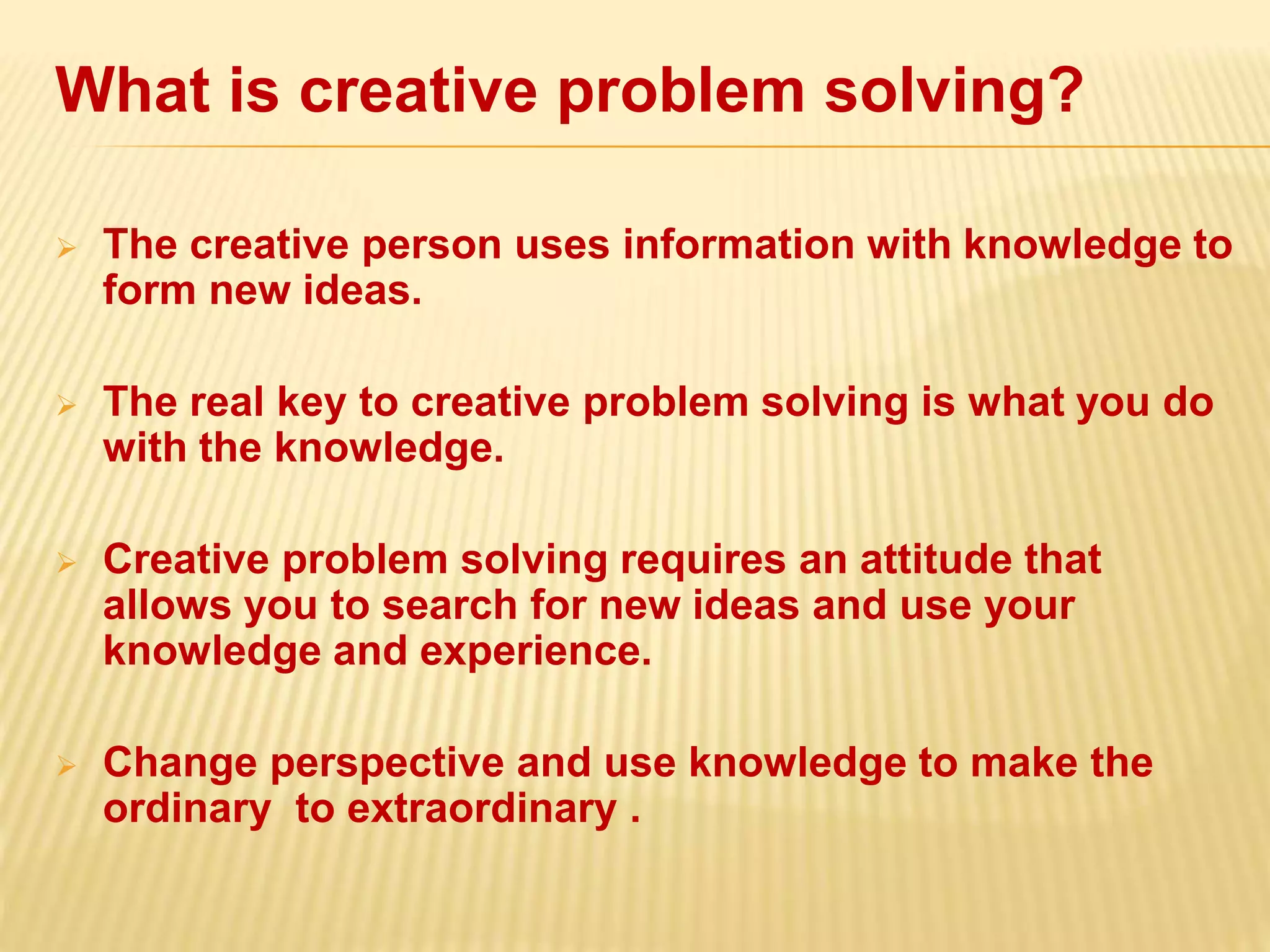 What is creative problem solving?
 The creative person uses information with knowledge to
form new ideas.
 The real key to creative problem solving is what you do
with the knowledge.
 Creative problem solving requires an attitude that
allows you to search for new ideas and use your
knowledge and experience.
 Change perspective and use knowledge to make the
ordinary to extraordinary .
 