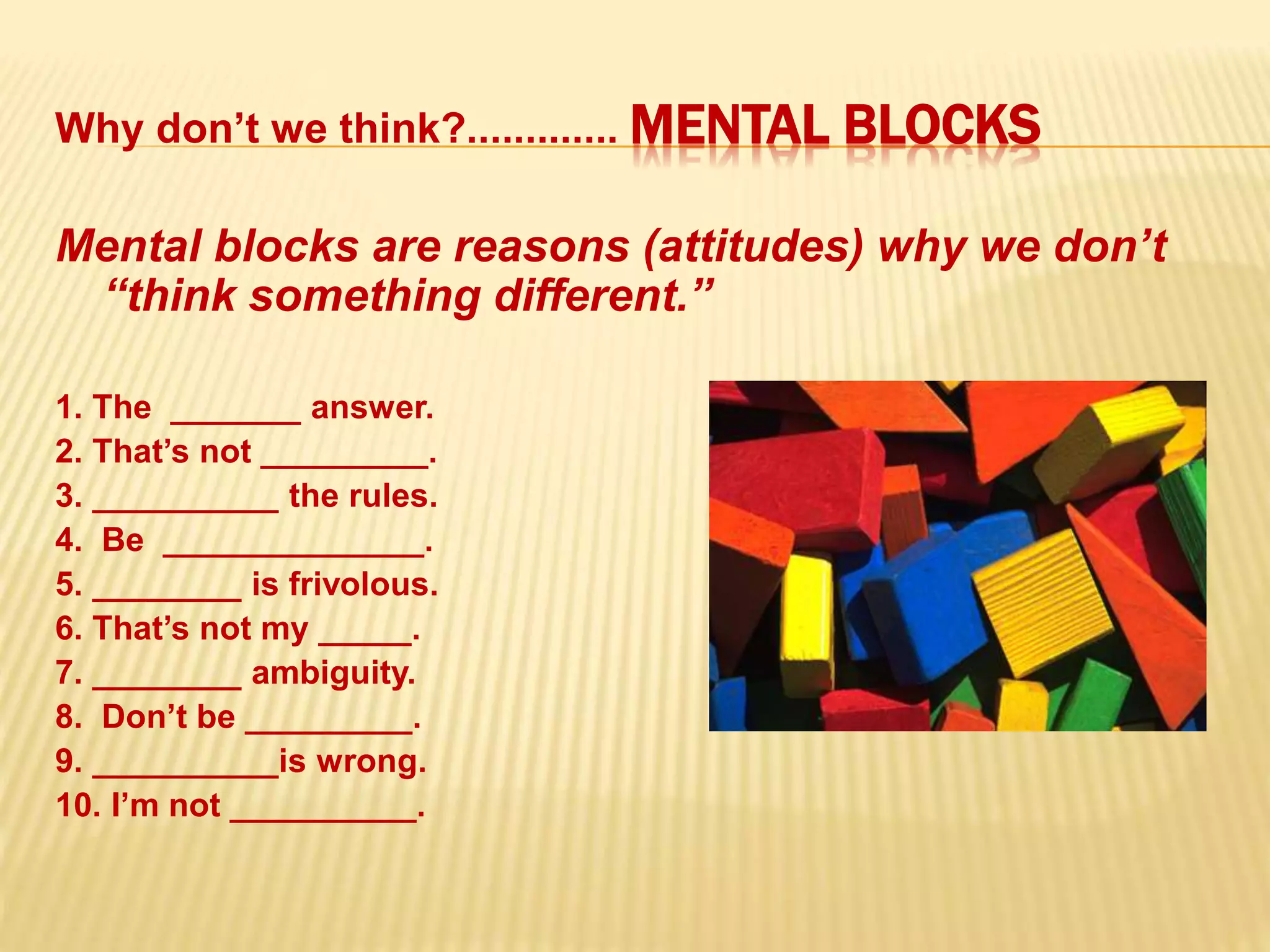 Why don’t we think?............. MENTAL BLOCKS
Mental blocks are reasons (attitudes) why we don’t
“think something different.”
1. The _______ answer.
2. That’s not _________.
3. __________ the rules.
4. Be ______________.
5. ________ is frivolous.
6. That’s not my _____.
7. ________ ambiguity.
8. Don’t be _________.
9. __________is wrong.
10. I’m not __________.
 