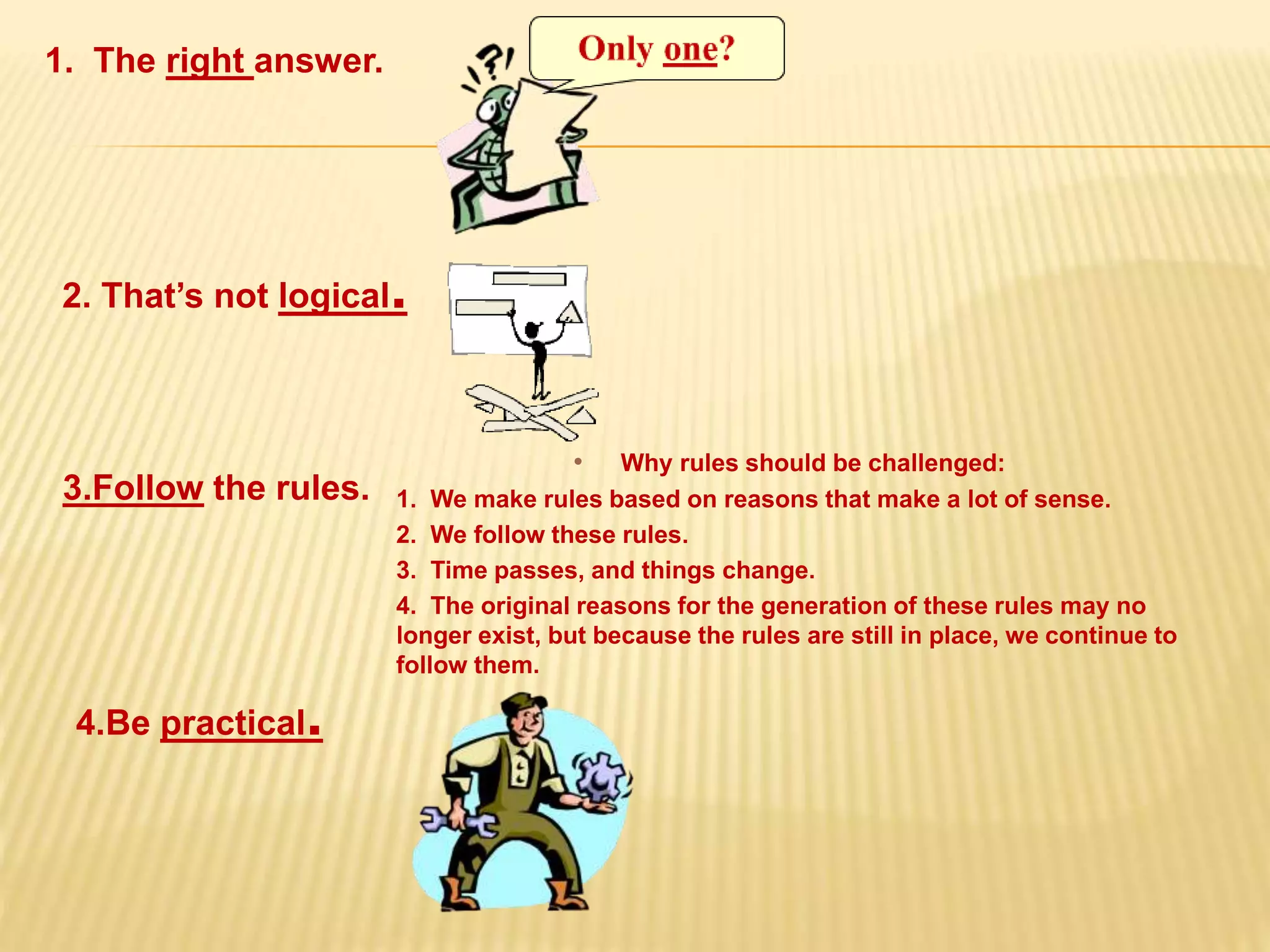 1. The right answer.
2. That’s not logical.
3.Follow the rules.
• Why rules should be challenged:
1. We make rules based on reasons that make a lot of sense.
2. We follow these rules.
3. Time passes, and things change.
4. The original reasons for the generation of these rules may no
longer exist, but because the rules are still in place, we continue to
follow them.
4.Be practical.
 