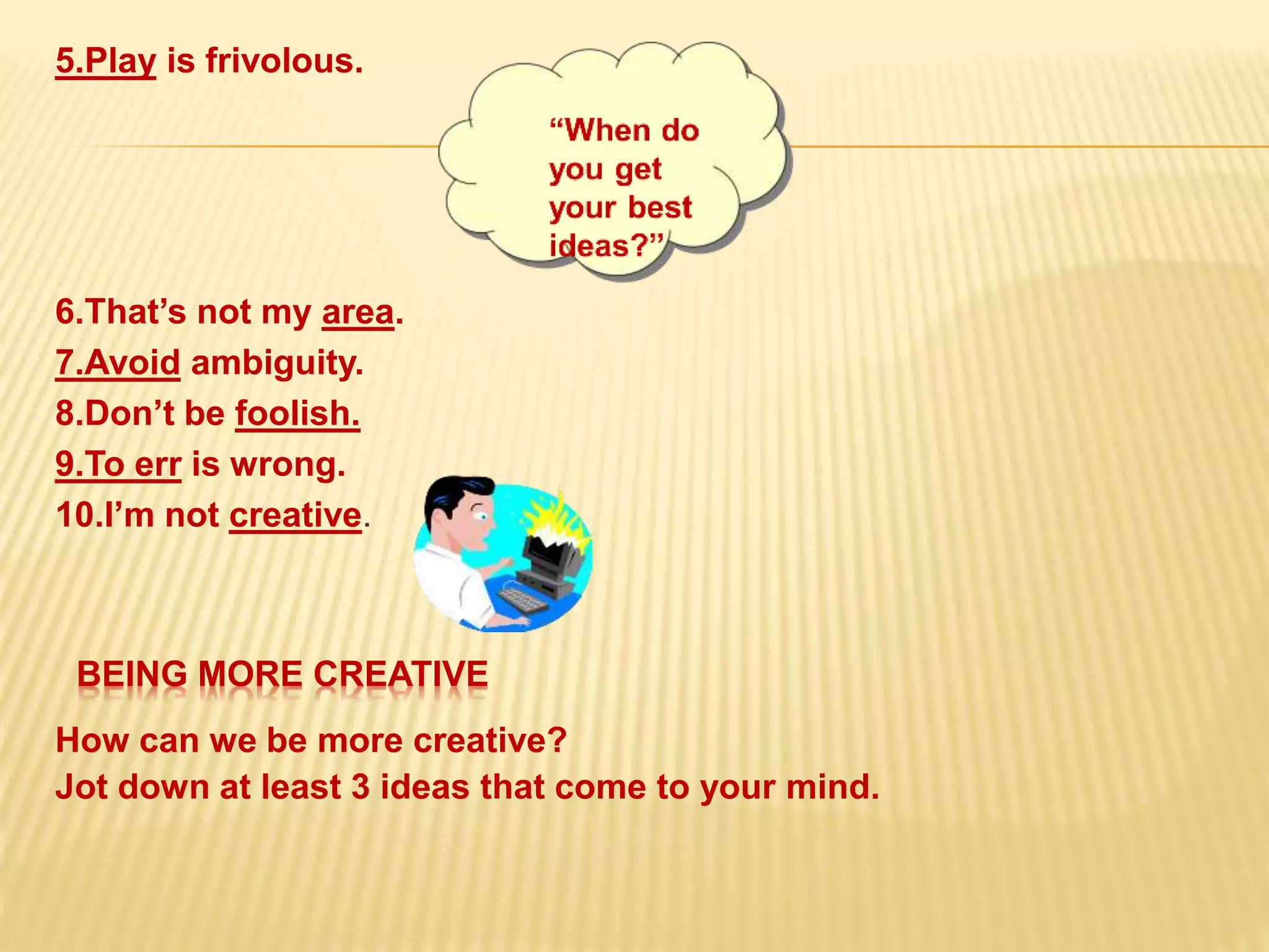 5.Play is frivolous.
.
How can we be more creative?
Jot down at least 3 ideas that come to your mind.
6.That’s not my area.
7.Avoid ambiguity.
8.Don’t be foolish.
9.To err is wrong.
10.I’m not creative.
BEING MORE CREATIVE
 