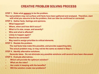 CREATIVE PROBLEM SOLVING PROCESS
STEP 1. State what appears to be the problem.
The real problem may not surface until facts have been gathered and analyzed. Therefore, start
with what you assume to be the problem, that can later be confirmed or corrected.
STEP 2. Gather facts, feelings and opinions.
 What happened?
 Where, when and how did it occur?
 What is it’s size, scope, and severity?
 Who and what is affected?
 Likely to happen again?
 Need to be corrected?
 May need to assign priorities to critical elements.
STEP 3. Restate the problem.
The real facts help make this possible, and provide supporting data.
The actual problem may, or may not be the same as stated in Step 1.
STEP 4. Identify alternative solutions.
Generate ideas. Do not eliminate any possible solutions until several have been discussed.
STEP 5. Evaluate alternatives.
 Which will provide the optimum solution?
 What are the risks?
 Are costs in keeping with the benefits?
 Will the solution create new problems?
 