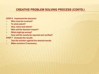 CREATIVE PROBLEM SOLVING PROCESS (CONTD.)
STEP 6. Implement the decision!
 Who must be involved?
 To what extent?
 How, when and where?
 Who will the decision impact?
 What might go wrong?
 How will the results be reported and verified?
STEP 7. Evaluate the results.
 Test the solution against the desired results.
 Make revisions if necessary.
 