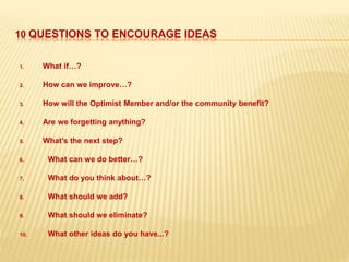 10 QUESTIONS TO ENCOURAGE IDEAS
1. What if…?
2. How can we improve…?
3. How will the Optimist Member and/or the community benefit?
4. Are we forgetting anything?
5. What’s the next step?
6. What can we do better…?
7. What do you think about…?
8. What should we add?
9. What should we eliminate?
10. What other ideas do you have...?
 