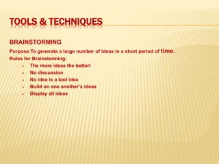 TOOLS & TECHNIQUES
BRAINSTORMING
Purpose:To generate a large number of ideas in a short period of time.
Rules for Brainstorming:
 The more ideas the better!
 No discussion
 No idea is a bad idea
 Build on one another’s ideas
 Display all ideas
 