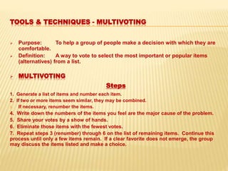 TOOLS & TECHNIQUES - MULTIVOTING
 Purpose: To help a group of people make a decision with which they are
comfortable.
 Definition: A way to vote to select the most important or popular items
(alternatives) from a list.
 MULTIVOTING
Steps
1. Generate a list of items and number each item.
2. If two or more items seem similar, they may be combined.
3. If necessary, renumber the items.
4. Write down the numbers of the items you feel are the major cause of the problem.
5. Share your votes by a show of hands.
6. Eliminate those items with the fewest votes.
7. Repeat steps 3 (renumber) through 6 on the list of remaining items. Continue this
process until only a few items remain. If a clear favorite does not emerge, the group
may discuss the items listed and make a choice.
 