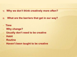 1) Why we don’t think creatively more often?
2) What are the barriers that get in our way?
 Time
 Why change?
 Usually don’t need to be creative
 Habit
 Routine
 Haven’t been taught to be creative
 