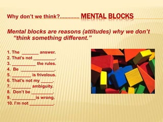 Why don’t we think?............. MENTAL BLOCKS
Mental blocks are reasons (attitudes) why we don’t
“think something different.”
1. The _______ answer.
2. That’s not _________.
3. __________ the rules.
4. Be ______________.
5. ________ is frivolous.
6. That’s not my _____.
7. ________ ambiguity.
8. Don’t be _________.
9. __________is wrong.
10. I’m not __________.
 