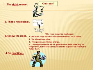 1. The right answer.
2. That’s not logical.
3.Follow the rules.
• Why rules should be challenged:
1. We make rules based on reasons that make a lot of sense.
2. We follow these rules.
3. Time passes, and things change.
4. The original reasons for the generation of these rules may no
longer exist, but because the rules are still in place, we continue to
follow them.
4.Be practical.
 