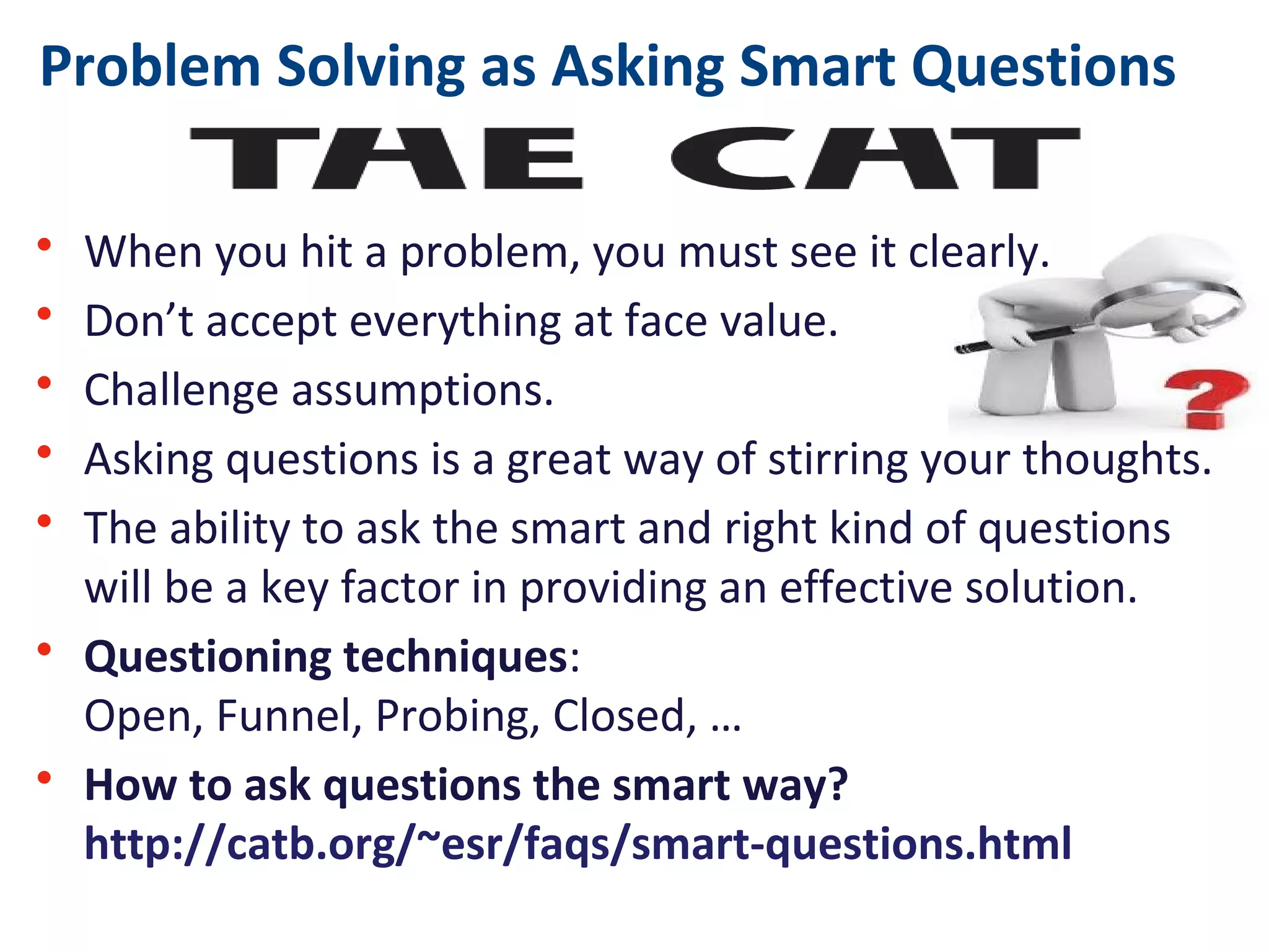Problem Solving as Asking Smart Questions
• When you hit a problem, you must see it clearly.
• Don’t accept everything at face value.
• Challenge assumptions.
• Asking questions is a great way of stirring your thoughts.
• The ability to ask the smart and right kind of questions
will be a key factor in providing an effective solution.
• Questioning techniques:
Open, Funnel, Probing, Closed, …
• How to ask questions the smart way?
http://catb.org/~esr/faqs/smart-questions.html
 