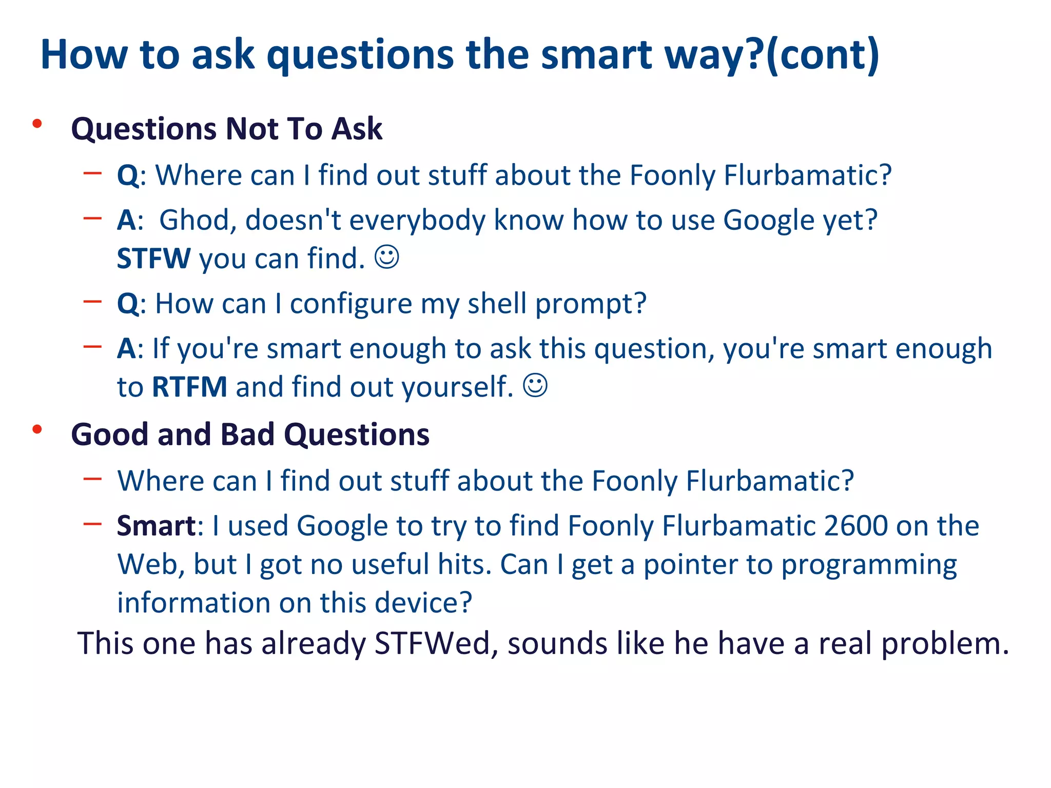 How to ask questions the smart way?(cont)
• Questions Not To Ask
– Q: Where can I find out stuff about the Foonly Flurbamatic?
– A: Ghod, doesn't everybody know how to use Google yet?
STFW you can find. 
– Q: How can I configure my shell prompt?
– A: If you're smart enough to ask this question, you're smart enough
to RTFM and find out yourself. 
• Good and Bad Questions
– Where can I find out stuff about the Foonly Flurbamatic?
– Smart: I used Google to try to find Foonly Flurbamatic 2600 on the
Web, but I got no useful hits. Can I get a pointer to programming
information on this device?
This one has already STFWed, sounds like he have a real problem.
 