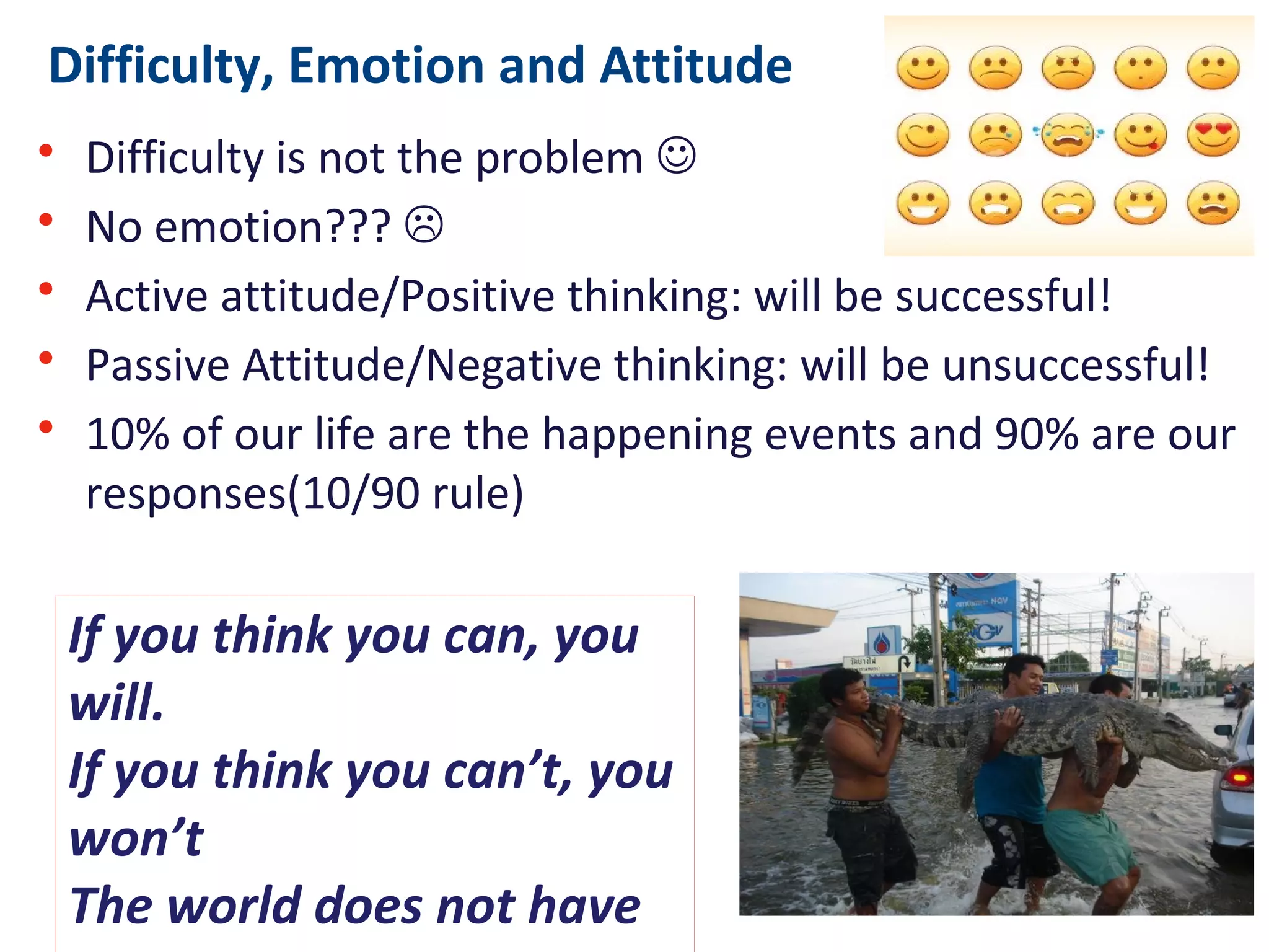 Difficulty, Emotion and Attitude
• Difficulty is not the problem 
• No emotion??? 
• Active attitude/Positive thinking: will be successful!
• Passive Attitude/Negative thinking: will be unsuccessful!
• 10% of our life are the happening events and 90% are our
responses(10/90 rule)
If you think you can, you will.
If you think you can’t, you
won’t
The world does not have to
change ... The only thing that
has to change is our attitude.
 