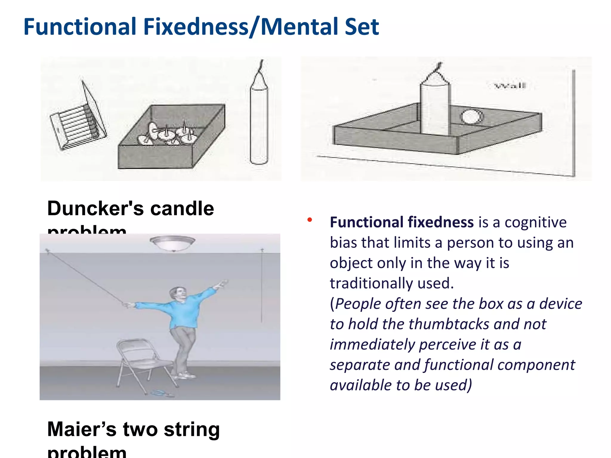 Functional Fixedness/Mental Set
• Functional fixedness is a cognitive
bias that limits a person to using an
object only in the way it is
traditionally used.
(People often see the box as a device
to hold the thumbtacks and not
immediately perceive it as a
separate and functional component
available to be used)
Duncker's candle problem
Maier’s two string problem
 
