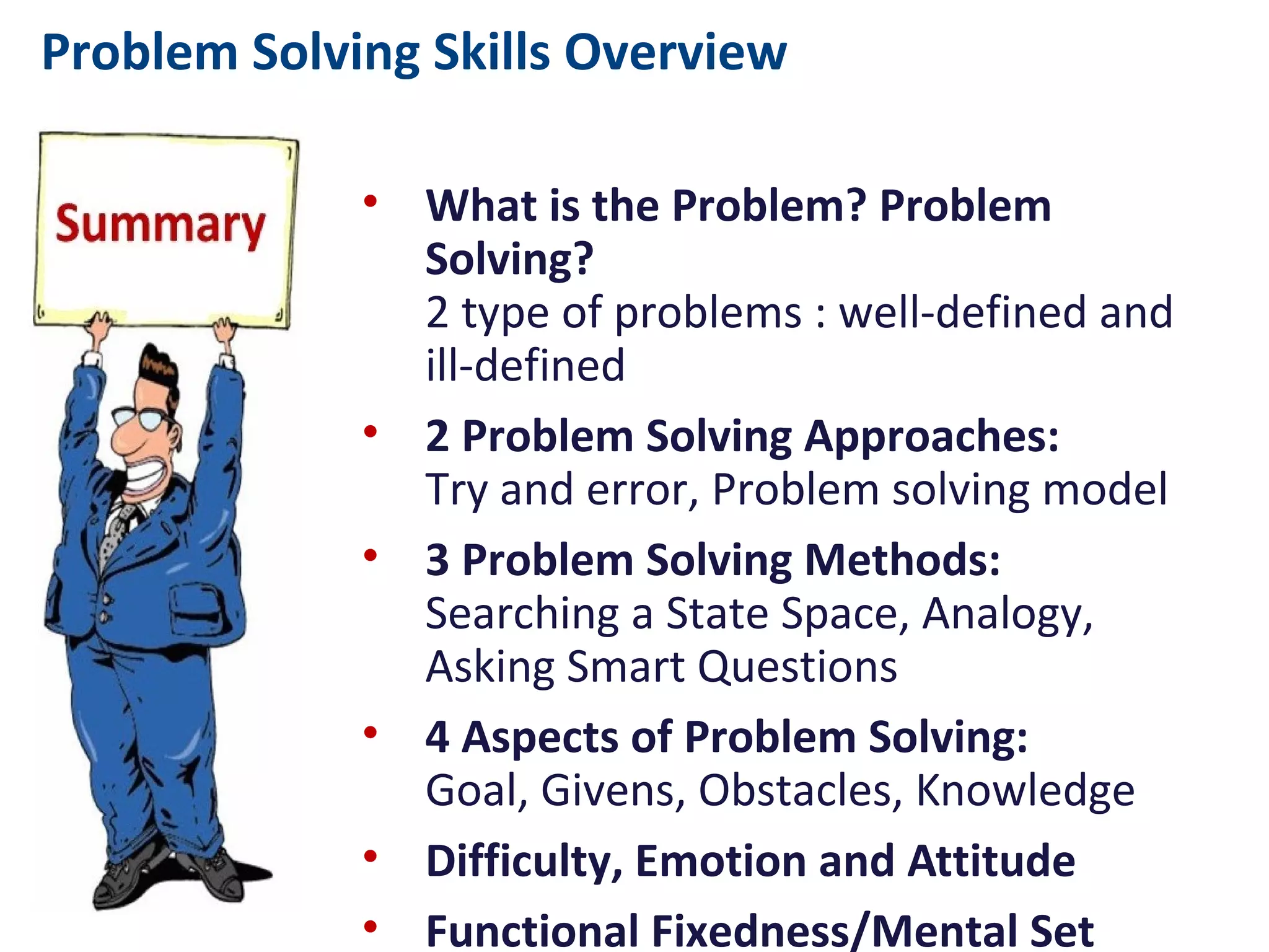 Problem Solving Skills Overview
• What is the Problem? Problem Solving?
2 type of problems : well-defined and ill-defined
• 2 Problem Solving Approaches:
Try and error, Problem solving model
• 3 Problem Solving Methods:
Searching a State Space, Analogy, Asking Smart
Questions
• 4 Aspects of Problem Solving:
Goal, Givens, Obstacles, Knowledge
• Difficulty, Emotion and Attitude
• Functional Fixedness/Mental Set
• Structure of our brain:
Frontal lobe, parietal lobe, temporal lobe, occipital lobe
• Creative Problem Solving:
Have to “think out of the box” to solve the problem
• 4 Principles of Problem Solving:
Godzilla, Triple Constraints{t,c,p}, Control Point, Pop-Up
 