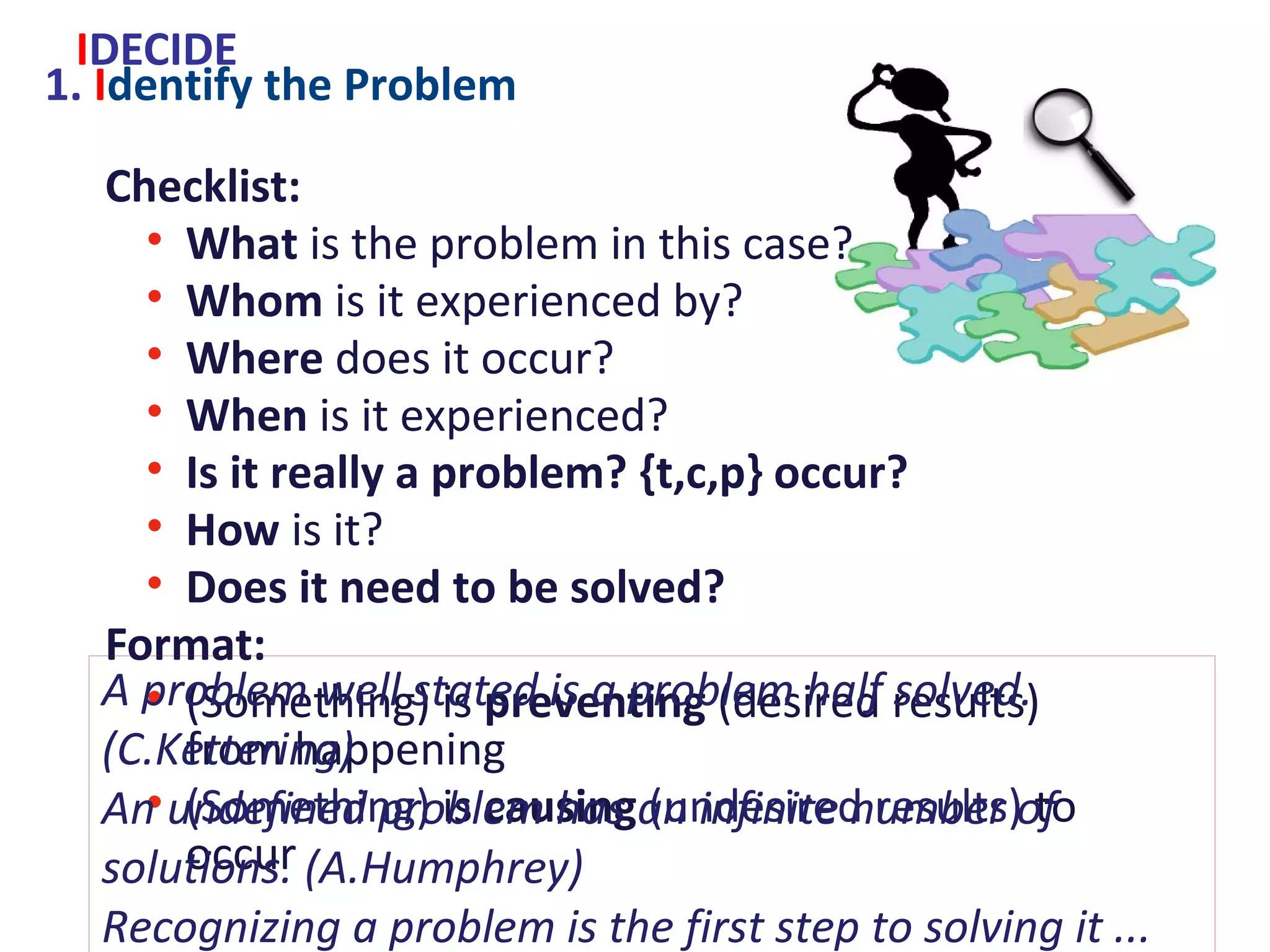 1. Identify the Problem
Checklist:
• What is the problem in this case?
• Whom is it experienced by?
• Where does it occur?
• When is it experienced?
• Is it really a problem? {t,c,p} occur?
• How is it?
• Does it need to be solved?
Format:
• (Something) is preventing (desired results) from
happening
• (Something) is causing (undesired results) to occur
IDECIDE
A problem well stated is a problem half solved. (C.Kettering)
An undefined problem has an infinite number of solutions.
(A.Humphrey)
Recognizing a problem is the first step to solving it ...
Some problems cannot be solved but you can make peace with them.
(S.Friedman)
 