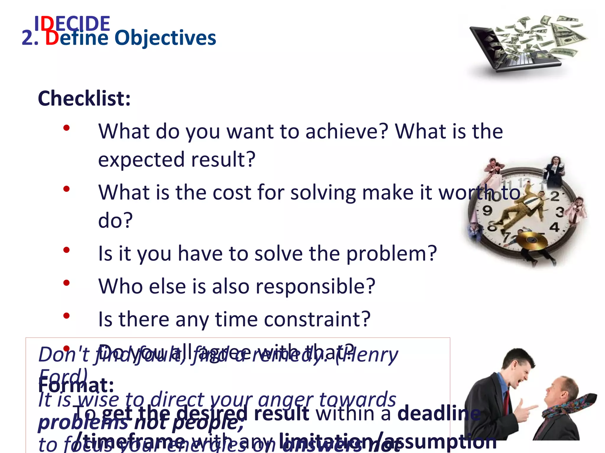 2. Define Objectives
Checklist:
• What do you want to achieve? What is the
expected result?
• What is the cost for solving make it worth to do?
• Is it you have to solve the problem?
• Who else is also responsible?
• Is there any time constraint?
• Do you all agree with that?
Format:
To get the desired result within a deadline
/timeframe with any limitation/assumption
IDECIDE
Don't find fault, find a remedy. (Henry Ford)
It is wise to direct your anger towards
problems not people;
to focus your energies on answers not
excuses. (W.A.Ward)
 