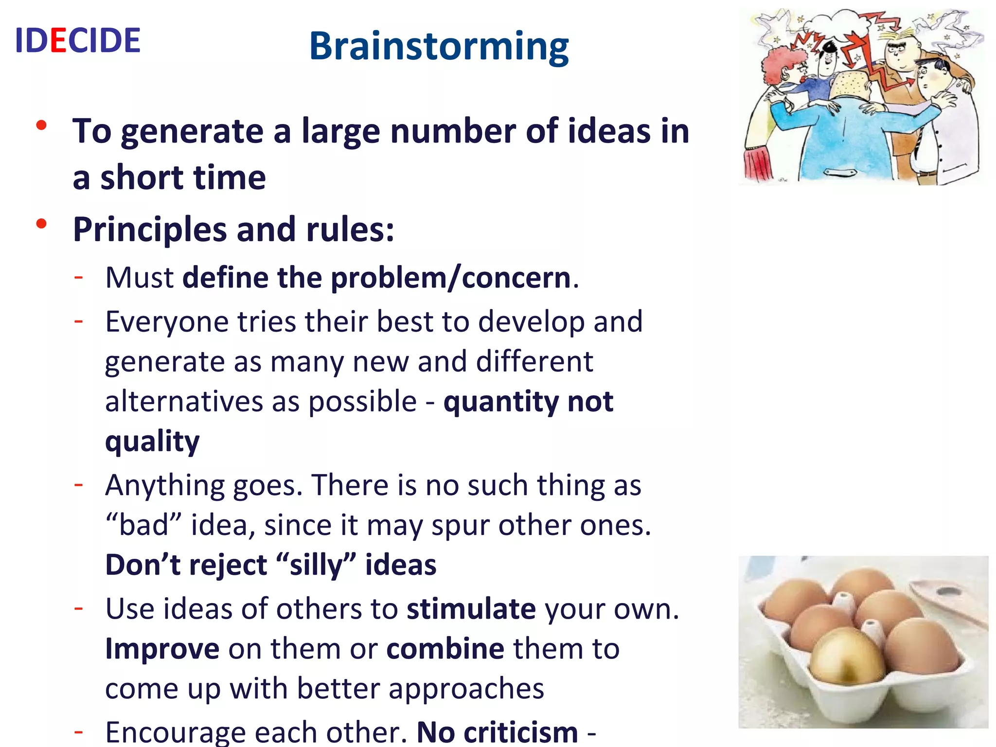 Brainstorming
• To generate a large number of ideas in a short time
• Principles and rules:
- Must define the problem/concern.
- Everyone tries their best to develop and generate as many new and
different alternatives as possible - quantity not quality
- Anything goes. There is no such thing as “bad” idea, since it may spur other
ones. Don’t reject “silly” ideas
- Use ideas of others to stimulate your own.
Improve on them or combine them to come up with better approaches
- Encourage each other. No criticism - evaluate later
- Work as a group. Choose a facilitator to scribe involve and operate rules
- Let ideas incubate allow them to ‘hatch’
• Methods:
- Structured: take turns …
- Unstructured: speaks with no restraint
- Silent: write ideas on paper
IDECIDE
 