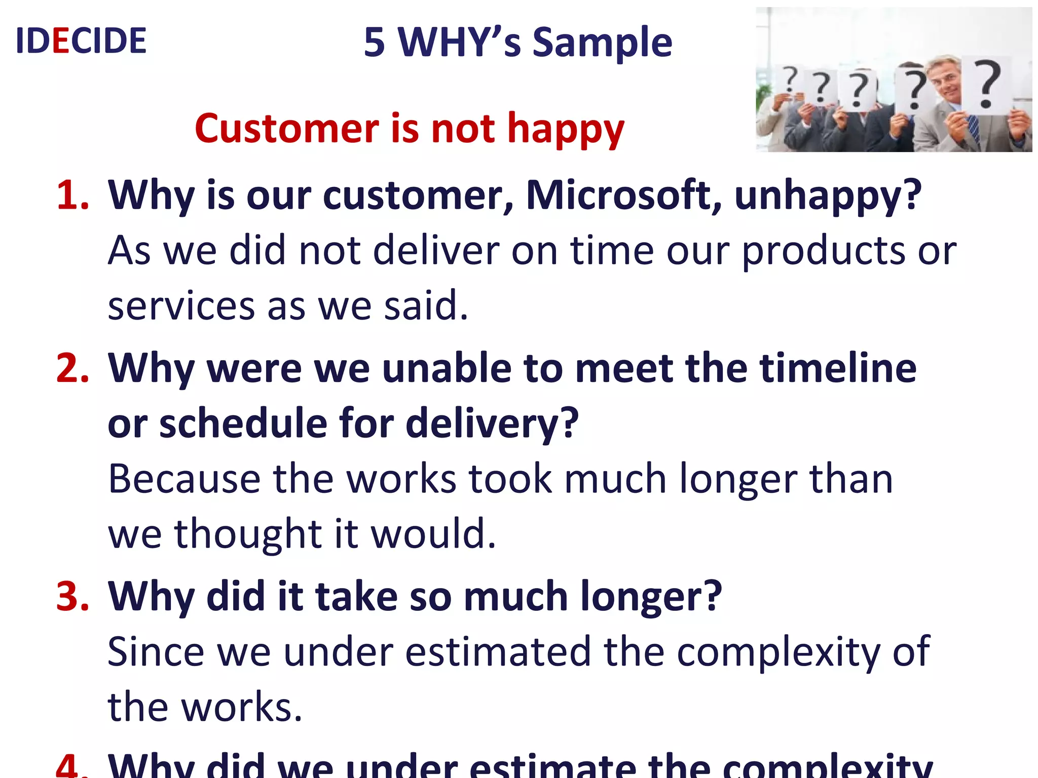 5 WHY’s SampleIDECIDE
1. Why is our customer, Microsoft, unhappy?
As we did not deliver on time our products or services as we said.
2. Why were we unable to meet the timeline or schedule for delivery?
Because the works took much longer than we thought it would.
3. Why did it take so much longer?
Since we under estimated the complexity of the works.
4. Why did we under estimate the complexity of the works?
As we made a quick estimate of the time to complete it, but did not
list the individual stages needed to complete the project.
5. Why didn't we do this?
Since we were running behind on other customer’s projects.
We need to review our estimation and specification procedures
Customer is not happy
 