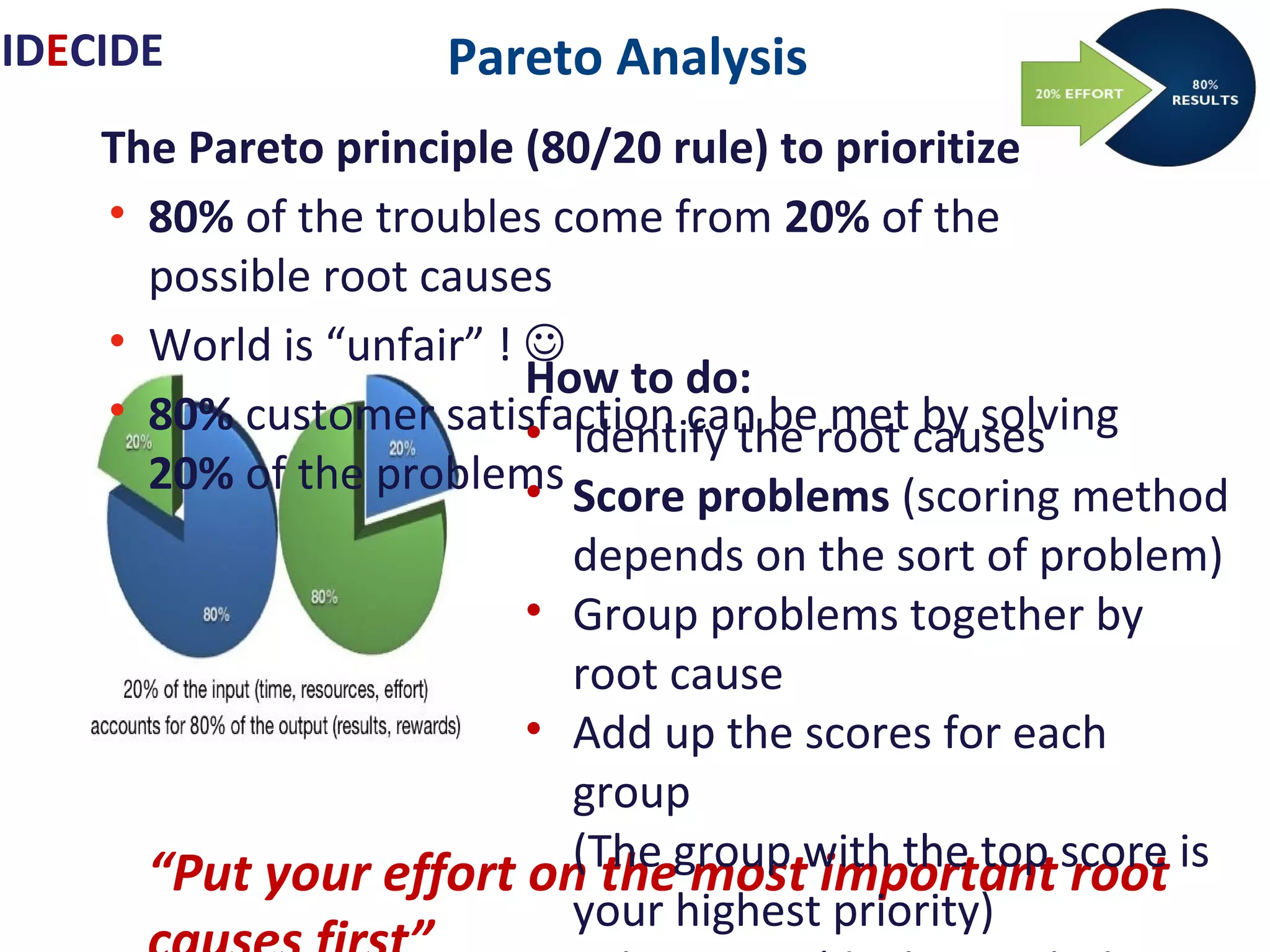 Pareto Analysis
The Pareto principle (80/20 rule) to prioritize
• 80% of the troubles come from 20% of the possible root
causes
• World is “unfair” ! 
• 80% customer satisfaction can be met by solving 20% of
the problems
“Put your effort on the most important
root causes first”
IDECIDE
How to do:
• Identify the root causes
• Score problems (scoring method depends on the sort of problem)
• Group problems together by root cause
• Add up the scores for each group
(The group with the top score is your highest priority)
• Take action (dealing with the top-priority problem, group of
problems, first)
 