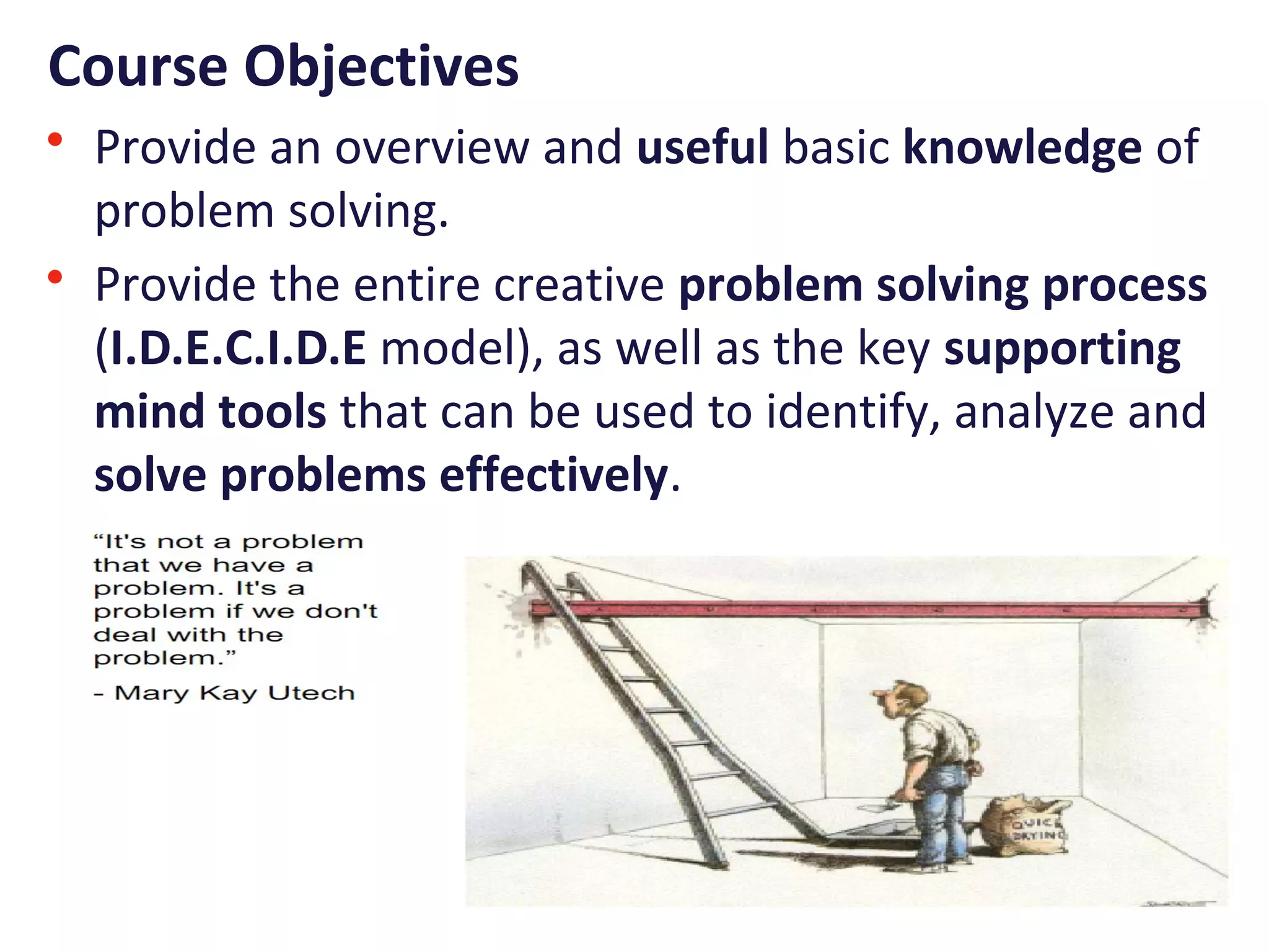 Course Objectives
• Provide an overview and useful basic knowledge of
problem solving.
• Provide the entire creative problem solving process
(I.D.E.C.I.D.E model), as well as the key supporting
mind tools that can be used to identify, analyze and
solve problems effectively.
 