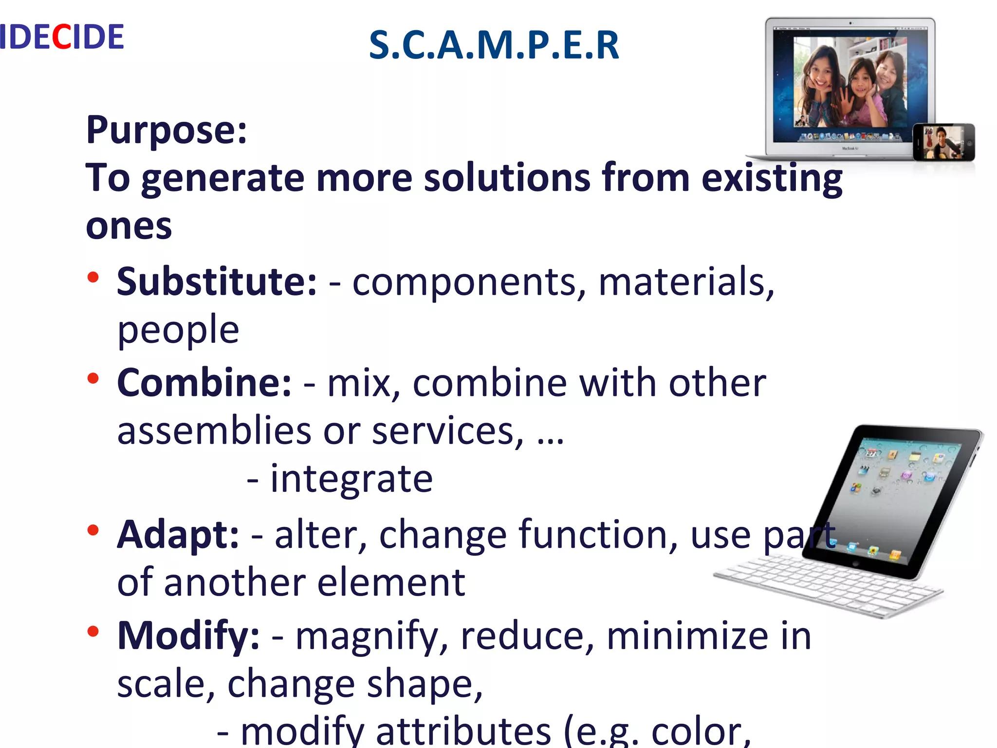 S.C.A.M.P.E.R
Purpose:
To generate more solutions from existing ones
• Substitute: - components, materials, people
• Combine: - mix, combine with other assemblies or services, …
- integrate
• Adapt: - alter, change function, use part of another element
• Modify: - magnify, reduce, minimize in scale, change shape,
- modify attributes (e.g. color, type)
• Put to another use
• Eliminate: - remove elements,
- simplify, reduce to …
• Reverse: - turn inside out/upside down
40 Inventive Principles in Problem Solving With Examples:
http://www.triz-journal.com/archives/1997/07/b/index.html
IDECIDE
 