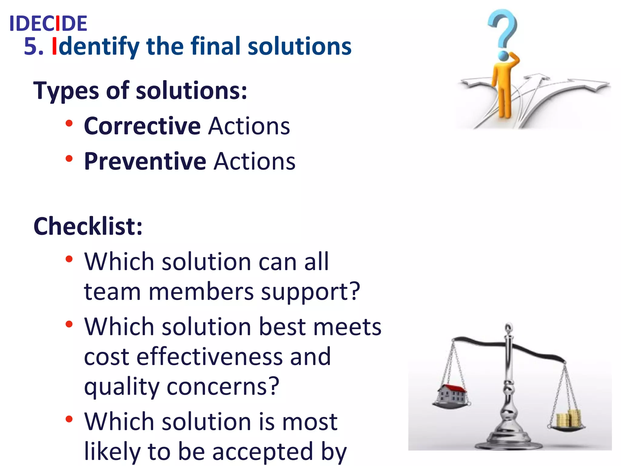 5. Identify the final solutions
Types of solutions:
• Corrective Actions
• Preventive Actions
Checklist:
• Which solution can all team members
support?
• Which solution best meets cost
effectiveness and quality concerns?
• Which solution is most likely to be
accepted by outside the team?
Supporting Techniques:
• Force Field Analysis(FFA)
• Simple & Weighted Rating Charts
• Six Hat Thinking
IDECIDE
 