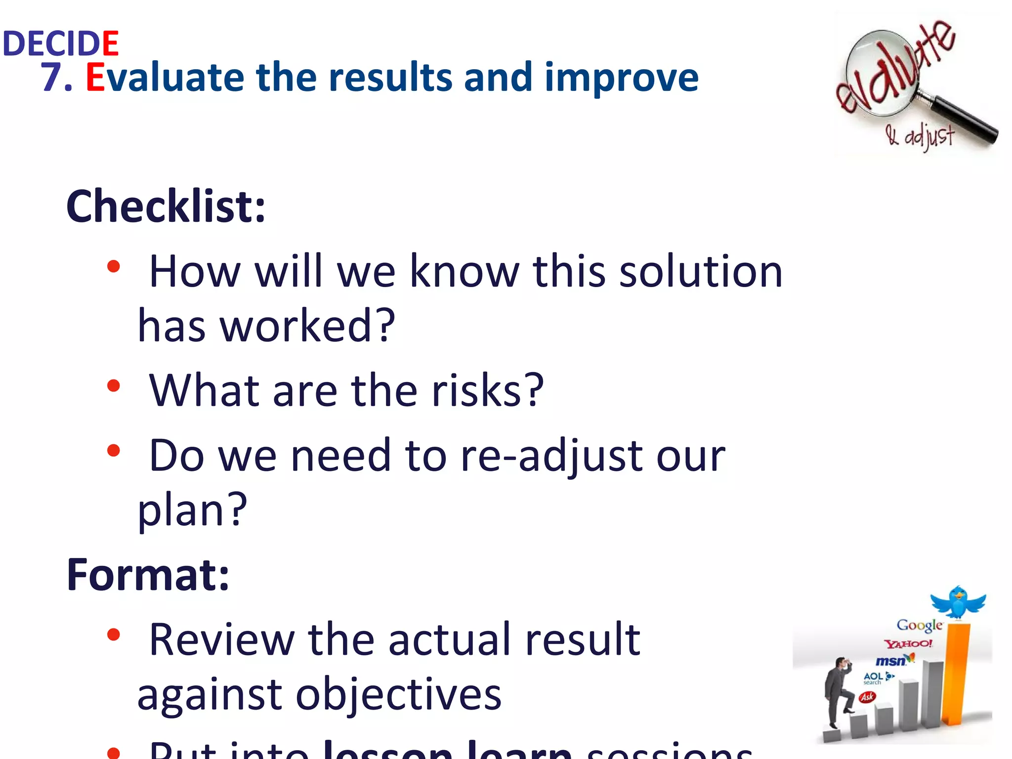 7. Evaluate the results and improve
Checklist:
• How will we know this solution has
worked?
• What are the risks?
• Do we need to re-adjust our plan?
Format:
• Review the actual result against
objectives
• Put into lesson learn sessions
• Make revisions if necessary
IDECIDE
 