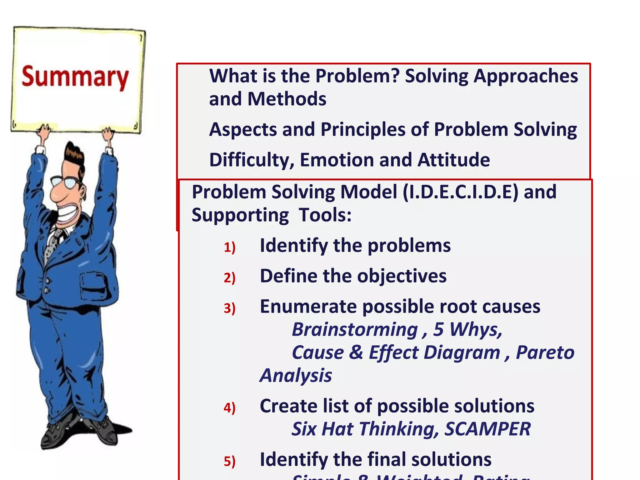 What is the Problem? Solving Approaches and Methods
Aspects and Principles of Problem Solving
Difficulty, Emotion and Attitude
Functional Fixedness and Creative Problem Solving
Problem Solving Model (I.D.E.C.I.D.E) and Supporting
Tools:
1) Identify the problems
2) Define the objectives
3) Enumerate possible root causes
Brainstorming , 5 Whys,
Cause & Effect Diagram , Pareto Analysis
4) Create list of possible solutions
Six Hat Thinking, SCAMPER
5) Identify the final solutions
Simple & Weighted Rating Charts, FFA
6) Develop an action plan and do it
Gantt Chart, Action Register
7) Evaluate the results and improve
 