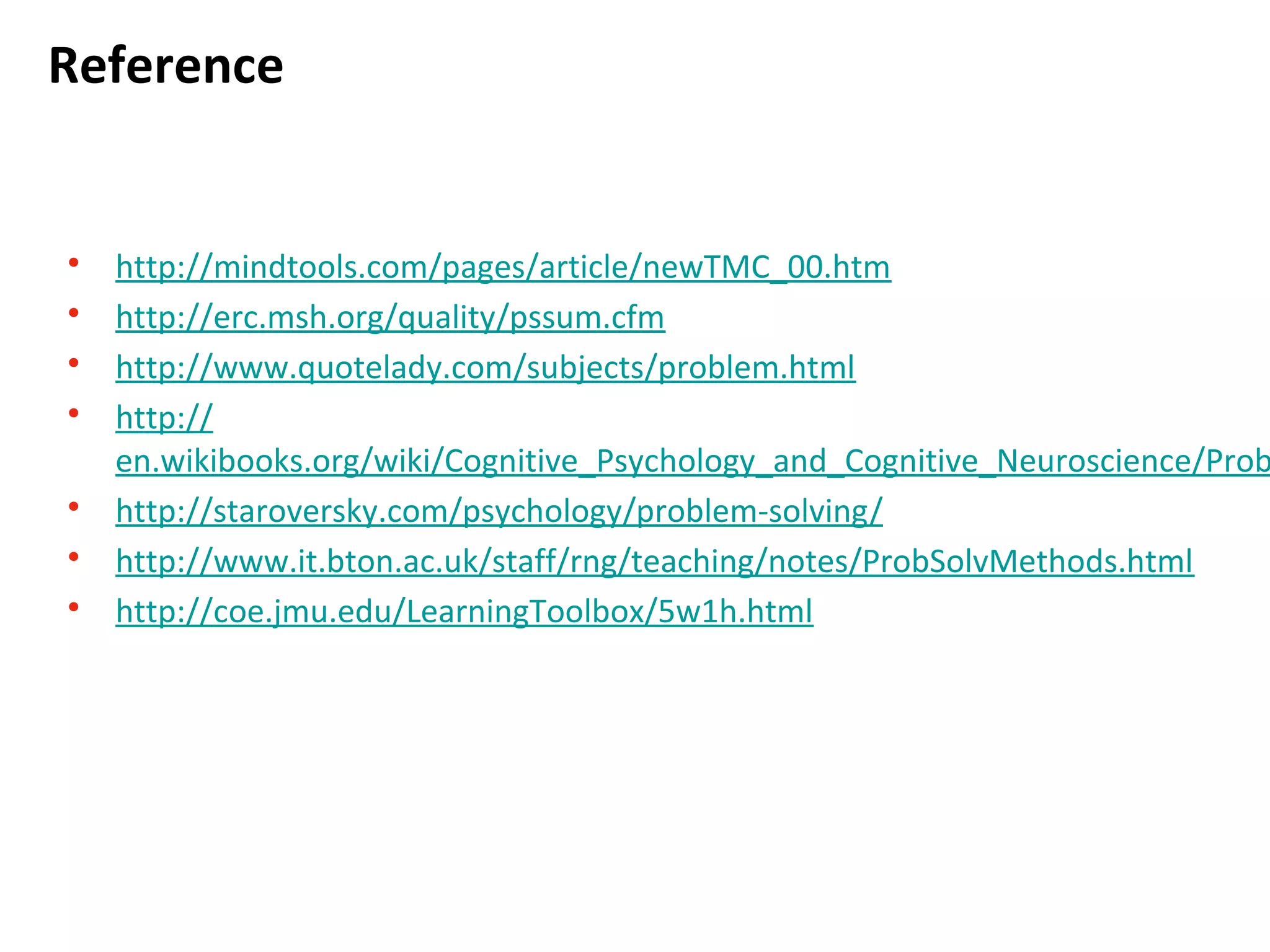 Reference
• http://mindtools.com/pages/article/newTMC_00.htm
• http://erc.msh.org/quality/pssum.cfm
• http://www.quotelady.com/subjects/problem.html
• http://
en.wikibooks.org/wiki/Cognitive_Psychology_and_Cognitive_Neuroscience/Problem_Solvin
• http://staroversky.com/psychology/problem-solving/
• http://www.it.bton.ac.uk/staff/rng/teaching/notes/ProbSolvMethods.html
• http://coe.jmu.edu/LearningToolbox/5w1h.html
 