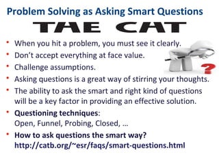 Problem Solving as Asking Smart Questions
• When you hit a problem, you must see it clearly.
• Don’t accept everything at face value.
• Challenge assumptions.
• Asking questions is a great way of stirring your thoughts.
• The ability to ask the smart and right kind of questions
will be a key factor in providing an effective solution.
• Questioning techniques:
Open, Funnel, Probing, Closed, …
• How to ask questions the smart way?
http://catb.org/~esr/faqs/smart-questions.html
 