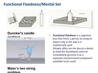 Functional Fixedness/Mental Set
• Functional fixedness is a cognitive
bias that limits a person to using an
object only in the way it is
traditionally used.
(People often see the box as a device
to hold the thumbtacks and not
immediately perceive it as a
separate and functional component
available to be used)
Duncker's candle problem
Maier’s two string problem
 
