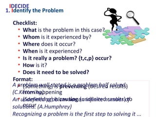1. Identify the Problem
Checklist:
• What is the problem in this case?
• Whom is it experienced by?
• Where does it occur?
• When is it experienced?
• Is it really a problem? {t,c,p} occur?
• How is it?
• Does it need to be solved?
Format:
• (Something) is preventing (desired results) from
happening
• (Something) is causing (undesired results) to occur
IDECIDE
A problem well stated is a problem half solved. (C.Kettering)
An undefined problem has an infinite number of solutions.
(A.Humphrey)
Recognizing a problem is the first step to solving it ...
Some problems cannot be solved but you can make peace with them.
(S.Friedman)
 